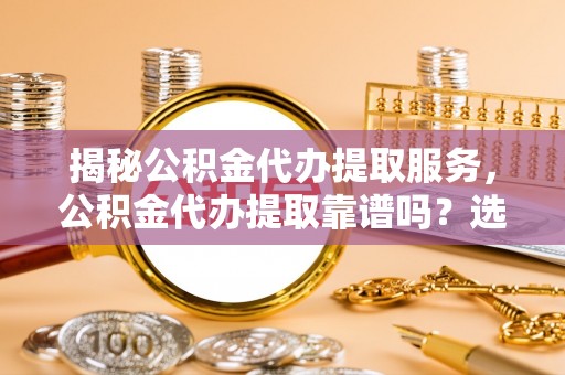 费县揭秘公积金代办提取服务，公积金代办提取靠谱吗？选择前你需要知道这些！